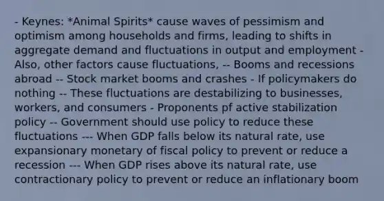 - Keynes: *Animal Spirits* cause waves of pessimism and optimism among households and firms, leading to shifts in aggregate demand and fluctuations in output and employment - Also, other factors cause fluctuations, -- Booms and recessions abroad -- Stock market booms and crashes - If policymakers do nothing -- These fluctuations are destabilizing to businesses, workers, and consumers - Proponents pf active stabilization policy -- Government should use policy to reduce these fluctuations --- When GDP falls below its natural rate, use expansionary monetary of fiscal policy to prevent or reduce a recession --- When GDP rises above its natural rate, use contractionary policy to prevent or reduce an inflationary boom