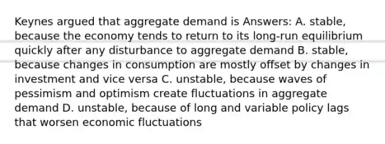 Keynes argued that aggregate demand is Answers: A. stable, because the economy tends to return to its long-run equilibrium quickly after any disturbance to aggregate demand B. stable, because changes in consumption are mostly offset by changes in investment and vice versa C. unstable, because waves of pessimism and optimism create fluctuations in aggregate demand D. unstable, because of long and variable policy lags that worsen economic fluctuations