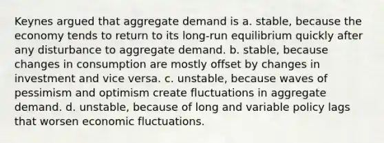 Keynes argued that aggregate demand is a. stable, because the economy tends to return to its long-run equilibrium quickly after any disturbance to aggregate demand. b. stable, because changes in consumption are mostly offset by changes in investment and vice versa. c. unstable, because waves of pessimism and optimism create fluctuations in aggregate demand. d. unstable, because of long and variable policy lags that worsen economic fluctuations.