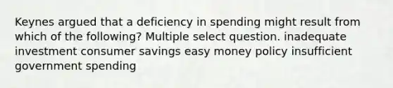 Keynes argued that a deficiency in spending might result from which of the following? Multiple select question. inadequate investment consumer savings easy money policy insufficient government spending