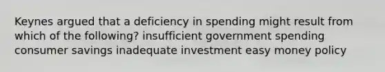 Keynes argued that a deficiency in spending might result from which of the following? insufficient government spending consumer savings inadequate investment easy money policy