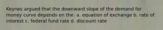 Keynes argued that the downward slope of the demand for money curve depends on the: a. equation of exchange b. rate of interest c. federal fund rate d. discount rate