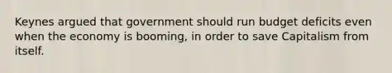 Keynes argued that government should run budget deficits even when the economy is booming, in order to save Capitalism from itself.