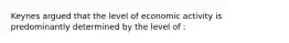 Keynes argued that the level of economic activity is predominantly determined by the level of :