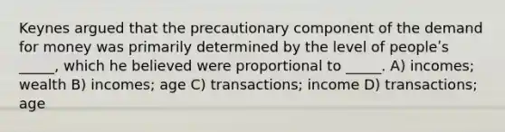 Keynes argued that the precautionary component of the demand for money was primarily determined by the level of peopleʹs _____, which he believed were proportional to _____. A) incomes; wealth B) incomes; age C) transactions; income D) transactions; age