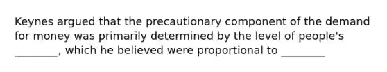 Keynes argued that the precautionary component of the demand for money was primarily determined by the level of people's ________, which he believed were proportional to ________