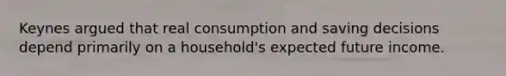 Keynes argued that real consumption and saving decisions depend primarily on a household's expected future income.