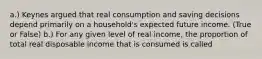 a.) Keynes argued that real consumption and saving decisions depend primarily on a​ household's expected future income. (True or False) b.) For any given level of real​ income, the proportion of total real disposable income that is consumed is called