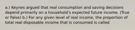 a.) Keynes argued that real consumption and saving decisions depend primarily on a​ household's expected future income. (True or False) b.) For any given level of real​ income, the proportion of total real disposable income that is consumed is called