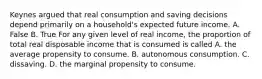 Keynes argued that real consumption and saving decisions depend primarily on a​ household's expected future income. A. False B. True For any given level of real​ income, the proportion of total real disposable income that is consumed is called A. the average propensity to consume. B. autonomous consumption. C. dissaving. D. the marginal propensity to consume.