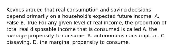 Keynes argued that real consumption and saving decisions depend primarily on a​ household's expected future income. A. False B. True For any given level of real​ income, the proportion of total real disposable income that is consumed is called A. the average propensity to consume. B. autonomous consumption. C. dissaving. D. the marginal propensity to consume.