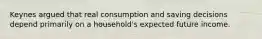 Keynes argued that real consumption and saving decisions depend primarily on a​ household's expected future income.