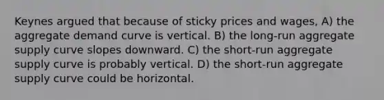 Keynes argued that because of sticky prices and wages, A) the aggregate demand curve is vertical. B) the long-run aggregate supply curve slopes downward. C) the short-run aggregate supply curve is probably vertical. D) the short-run aggregate supply curve could be horizontal.