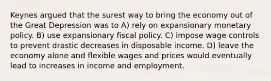 Keynes argued that the surest way to bring the economy out of the Great Depression was to A) rely on expansionary monetary policy. B) use expansionary fiscal policy. C) impose wage controls to prevent drastic decreases in disposable income. D) leave the economy alone and flexible wages and prices would eventually lead to increases in income and employment.