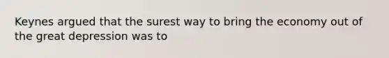 Keynes argued that the surest way to bring the economy out of the great depression was to