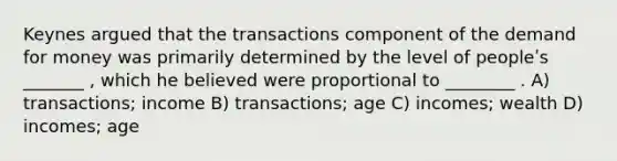 Keynes argued that the transactions component of the demand for money was primarily determined by the level of peopleʹs _______ , which he believed were proportional to ________ . A) transactions; income B) transactions; age C) incomes; wealth D) incomes; age