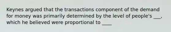 Keynes argued that the transactions component of the demand for money was primarily determined by the level of people's ___, which he believed were proportional to ____