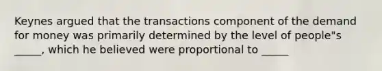 Keynes argued that the transactions component of <a href='https://www.questionai.com/knowledge/klIDlybqd8-the-demand-for-money' class='anchor-knowledge'>the demand for money</a> was primarily determined by the level of people"s _____, which he believed were proportional to _____