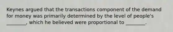 Keynes argued that the transactions component of the demand for money was primarily determined by the level of people's ________, which he believed were proportional to ________.