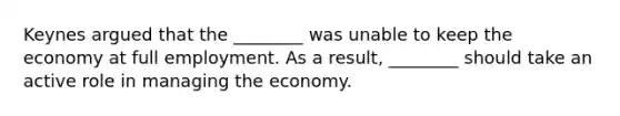 Keynes argued that the ________ was unable to keep the economy at full employment. As a result, ________ should take an active role in managing the economy.