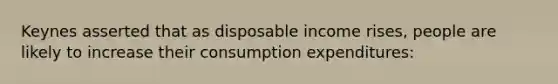 Keynes asserted that as disposable income rises, people are likely to increase their consumption expenditures: