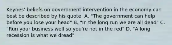 Keynes' beliefs on government intervention in the economy can best be described by his quote: A. "The government can help before you lose your head" B. "In the long run we are all dead" C. "Run your business well so you're not in the red" D. "A long recession is what we dread"