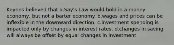 Keynes believed that a.Say's Law would hold in a money economy, but not a barter economy. b.wages and prices can be inflexible in the downward direction. c.investment spending is impacted only by changes in interest rates. d.changes in saving will always be offset by equal changes in investment