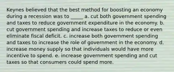 Keynes believed that the best method for boosting an economy during a recession was to _____ a. cut both government spending and taxes to reduce government expenditure in the economy. b. cut government spending and increase taxes to reduce or even eliminate fiscal deficit. c. increase both government spending and taxes to increase the role of government in the economy. d. increase money supply so that individuals would have more incentive to spend. e. increase government spending and cut taxes so that consumers could spend more.