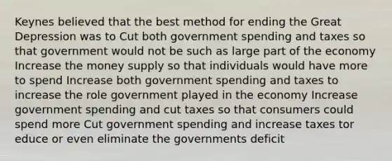 Keynes believed that the best method for ending the Great Depression was to Cut both government spending and taxes so that government would not be such as large part of the economy Increase the money supply so that individuals would have more to spend Increase both government spending and taxes to increase the role government played in the economy Increase government spending and cut taxes so that consumers could spend more Cut government spending and increase taxes tor educe or even eliminate the governments deficit