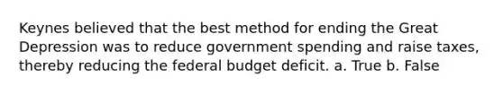 Keynes believed that the best method for ending the Great Depression was to reduce government spending and raise taxes, thereby reducing the federal budget deficit. a. True b. False