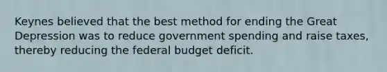 Keynes believed that the best method for ending the Great Depression was to reduce government spending and raise taxes, thereby reducing <a href='https://www.questionai.com/knowledge/kS29NErBPI-the-federal-budget' class='anchor-knowledge'>the federal budget</a> deficit.