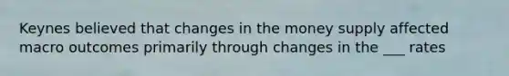 Keynes believed that changes in the money supply affected macro outcomes primarily through changes in the ___ rates