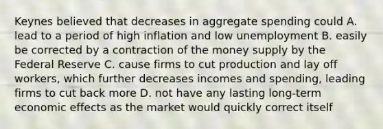 Keynes believed that decreases in aggregate spending could A. lead to a period of high inflation and low unemployment B. easily be corrected by a contraction of the money supply by the Federal Reserve C. cause firms to cut production and lay off workers, which further decreases incomes and spending, leading firms to cut back more D. not have any lasting long-term economic effects as the market would quickly correct itself