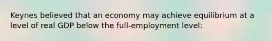 Keynes believed that an economy may achieve equilibrium at a level of real GDP below the full-employment level: