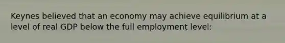 Keynes believed that an economy may achieve equilibrium at a level of real GDP below the full employment level: