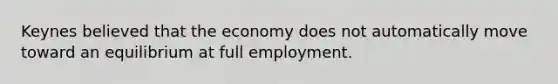 Keynes believed that the economy does not automatically move toward an equilibrium at full employment.