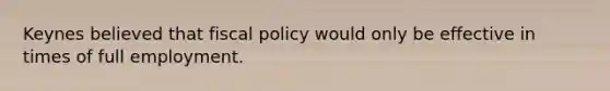 Keynes believed that fiscal policy would only be effective in times of full employment.