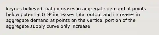 keynes believed that increases in aggregate demand at points below potential GDP increases total output and increases in aggregate demand at points on the vertical portion of the aggregate supply curve only increase