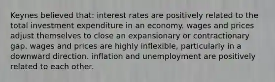 Keynes believed that: interest rates are positively related to the total investment expenditure in an economy. wages and prices adjust themselves to close an expansionary or contractionary gap. wages and prices are highly inflexible, particularly in a downward direction. inflation and unemployment are positively related to each other.