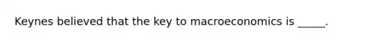 Keynes believed that the key to macroeconomics is _____.