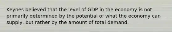 Keynes believed that the level of GDP in the economy is not primarily determined by the potential of what the economy can supply, but rather by the amount of total demand.