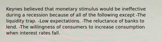 Keynes believed that monetary stimulus would be ineffective during a recession because of all of the following except -The liquidity trap. -Low expectations. -The reluctance of banks to lend. -The willingness of consumers to increase consumption when interest rates fall.