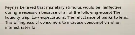 Keynes believed that monetary stimulus would be ineffective during a recession because of all of the following except The liquidity trap. Low expectations. The reluctance of banks to lend. The willingness of consumers to increase consumption when interest rates fall.