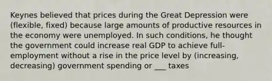 Keynes believed that prices during the Great Depression were (flexible, fixed) because large amounts of productive resources in the economy were unemployed. In such conditions, he thought the government could increase real GDP to achieve full-employment without a rise in the price level by (increasing, decreasing) government spending or ___ taxes