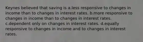 Keynes believed that saving is a.less responsive to changes in income than to changes in interest rates. b.more responsive to changes in income than to changes in interest rates. c.dependent only on changes in interest rates. d.equally responsive to changes in income and to changes in interest rates.