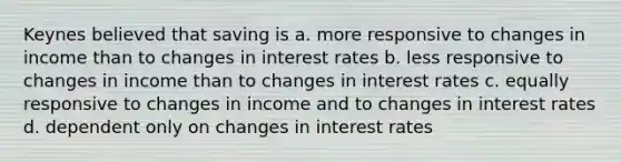 Keynes believed that saving is a. more responsive to changes in income than to changes in interest rates b. less responsive to changes in income than to changes in interest rates c. equally responsive to changes in income and to changes in interest rates d. dependent only on changes in interest rates