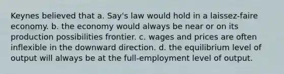 Keynes believed that a. Say's law would hold in a laissez-faire economy. b. the economy would always be near or on its production possibilities frontier. c. wages and prices are often inflexible in the downward direction. d. the equilibrium level of output will always be at the full-employment level of output.