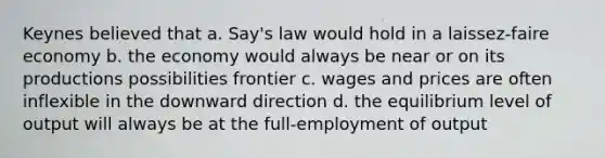 Keynes believed that a. Say's law would hold in a laissez-faire economy b. the economy would always be near or on its productions possibilities frontier c. wages and prices are often inflexible in the downward direction d. the equilibrium level of output will always be at the full-employment of output