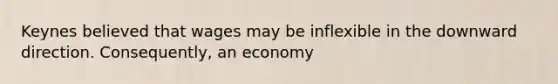 Keynes believed that wages may be inflexible in the downward direction. Consequently, an economy