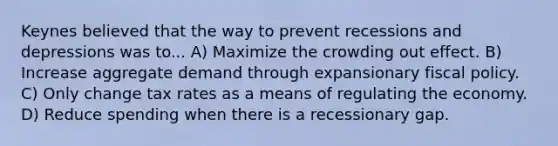 Keynes believed that the way to prevent recessions and depressions was to... A) Maximize the crowding out effect. B) Increase aggregate demand through expansionary <a href='https://www.questionai.com/knowledge/kPTgdbKdvz-fiscal-policy' class='anchor-knowledge'>fiscal policy</a>. C) Only change tax rates as a means of regulating the economy. D) Reduce spending when there is a recessionary gap.